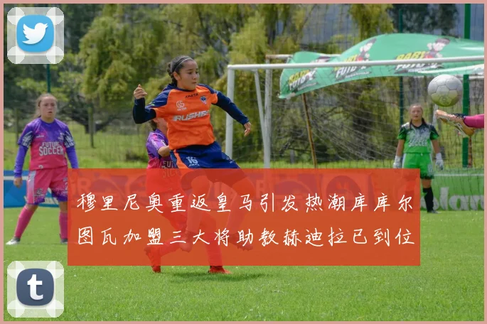 穆里尼奥重返皇马引发热潮库库尔图瓦加盟三大将助教赫迪拉已到位