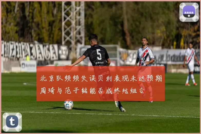 北京队频频失误贝利表现未达预期周琦与范子铭能否成终结组合