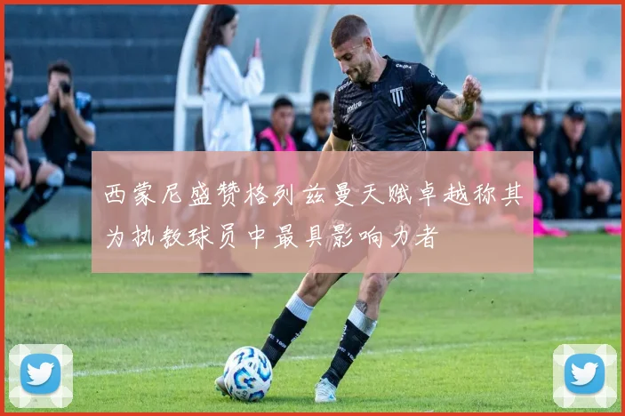 西蒙尼盛赞格列兹曼天赋卓越称其为执教球员中最具影响力者