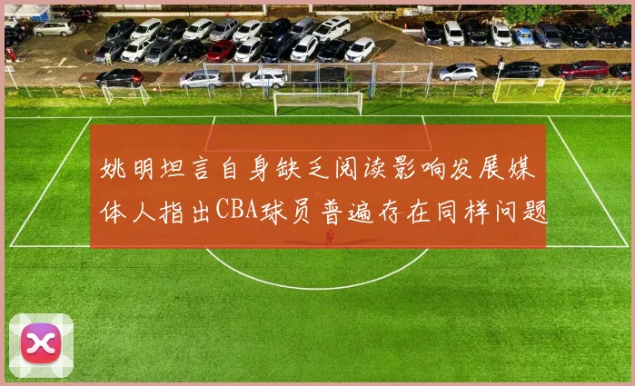姚明坦言自身缺乏阅读影响发展媒体人指出CBA球员普遍存在同样问题
