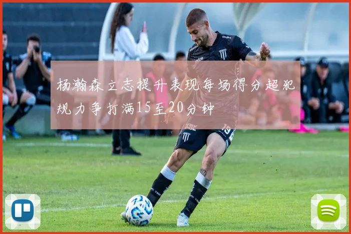 杨瀚森立志提升表现每场得分超犯规力争打满15至20分钟