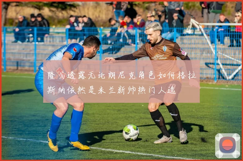 隆戈透露无论朗尼克角色如何格拉斯纳依然是米兰新帅热门人选