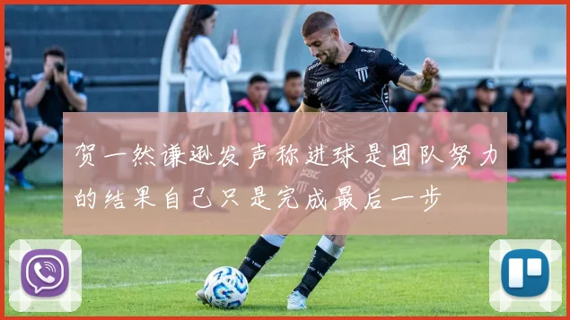 贺一然谦逊发声称进球是团队努力的结果自己只是完成最后一步