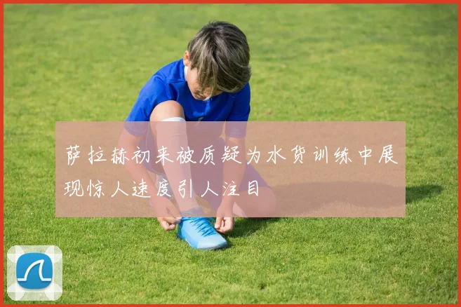 萨拉赫初来被质疑为水货训练中展现惊人速度引人注目