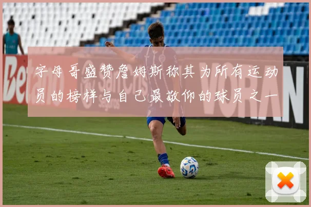 字母哥盛赞詹姆斯称其为所有运动员的榜样与自己最敬仰的球员之一