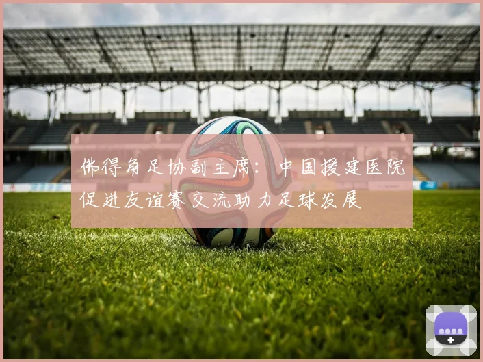 佛得角足协副主席：中国援建医院促进友谊赛交流助力足球发展