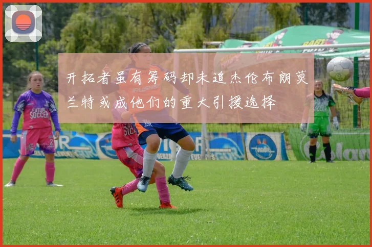 开拓者虽有筹码却未追杰伦布朗莫兰特或成他们的重大引援选择
